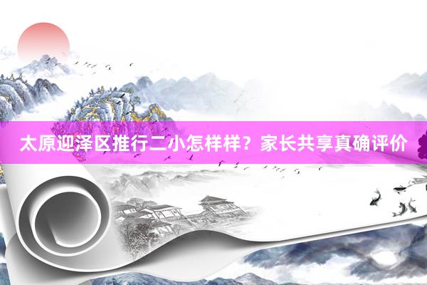 太原迎泽区推行二小怎样样？家长共享真确评价