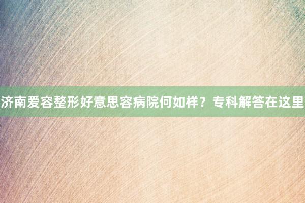 济南爱容整形好意思容病院何如样？专科解答在这里