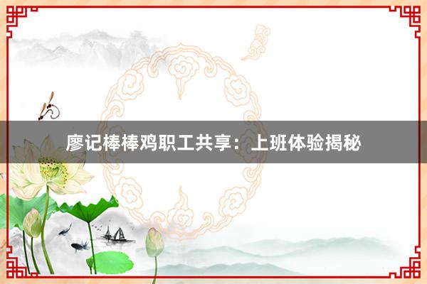 廖记棒棒鸡职工共享：上班体验揭秘